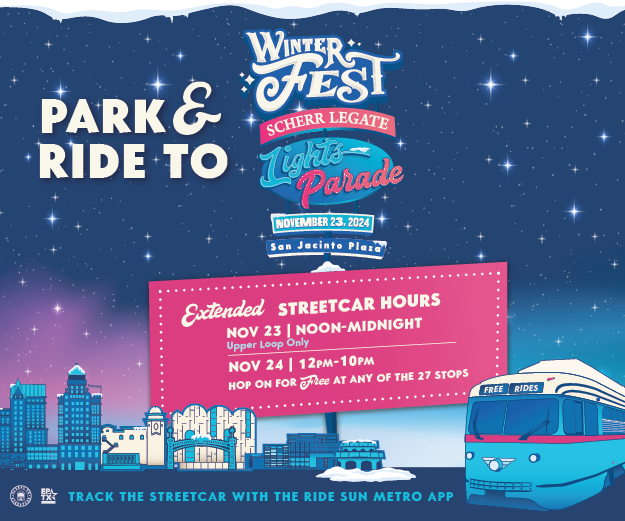 Park & Ride to Winterfest! Scherr Legate Lights Parade November 23, 2024 at San Jacinto Plaza Extended Streetcar Hours November 23 | Noon - Midnight Upper Loop Only November 24 | 12 p.m. - 10 p.m. Hop on for Free at any of our 27 stops along the route! Track the Streetcar with the Ride Sun Metro App