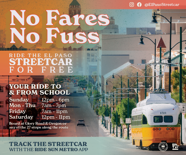 No Fares, No Fuss! Ride the El Paso Streetcar for Free Your ride to & from school Sunday 12 p.m. - 6 p.m. Mon - Thu 7 a.m. - 7 p.m. Friday 7 a.m. - 11 p.m. Saturday 12 p.m. - 11 p.m. Board at Glory Road & Oregon or any of the 27 stops along the route. Track the StreetCar with the Ride Sun Metro App!